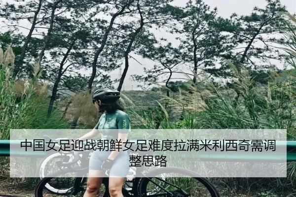 中国女足迎战朝鲜女足难度拉满米利西奇需调整思路